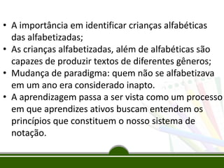 • A importância em identificar crianças alfabéticas
das alfabetizadas;
• As crianças alfabetizadas, além de alfabéticas são
capazes de produzir textos de diferentes gêneros;
• Mudança de paradigma: quem não se alfabetizava
em um ano era considerado inapto.
• A aprendizagem passa a ser vista como um processo
em que aprendizes ativos buscam entendem os
princípios que constituem o nosso sistema de
notação.
 