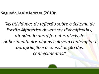 Segundo Leal e Moraes (2010):
“As atividades de reflexão sobre o Sistema de
Escrita Alfabética devem ser diversificadas,
atendendo aos diferentes níveis de
conhecimento dos alunos e devem contemplar a
apropriação e a consolidação dos
conhecimentos.”
 