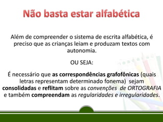 Além de compreender o sistema de escrita alfabética, é
preciso que as crianças leiam e produzam textos com
autonomia.
OU SEJA:
É necessário que as correspondências grafofônicas (quais
letras representam determinado fonema) sejam
consolidadas e reflitam sobre as convenções de ORTOGRAFIA
e também compreendam as regularidades e irregularidades.
 