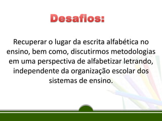 Recuperar o lugar da escrita alfabética no
ensino, bem como, discutirmos metodologias
em uma perspectiva de alfabetizar letrando,
independente da organização escolar dos
sistemas de ensino.
 