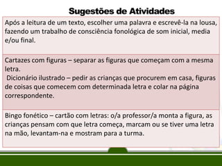 O monitoramento do
processo de ensino
e de aprendizagem
das crianças
Após a leitura de um texto, escolher uma palavra e escrevê-la na lousa,
fazendo um trabalho de consciência fonológica de som inicial, media
e/ou final.
Cartazes com figuras – separar as figuras que começam com a mesma
letra.
Dicionário ilustrado – pedir as crianças que procurem em casa, figuras
de coisas que comecem com determinada letra e colar na página
correspondente.
Bingo fonético – cartão com letras: o/a professor/a monta a figura, as
crianças pensam com que letra começa, marcam ou se tiver uma letra
na mão, levantam-na e mostram para a turma.
Sugestões de Atividades
 