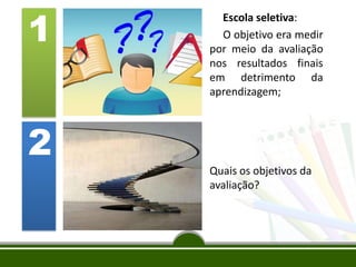 1
Escola seletiva:
O objetivo era medir
por meio da avaliação
nos resultados finais
em detrimento da
aprendizagem;
2
Quais os objetivos da
avaliação?
 
