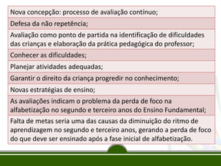 O monitoramento do
processo de ensino
e de aprendizagem
das crianças
Nova concepção: processo de avaliação contínuo;
Defesa da não repetência;
Avaliação como ponto de partida na identificação de dificuldades
das crianças e elaboração da prática pedagógica do professor;
Conhecer as dificuldades;
Planejar atividades adequadas;
Garantir o direito da criança progredir no conhecimento;
Novas estratégias de ensino;
As avaliações indicam o problema da perda de foco na
alfabetização no segundo e terceiro anos do Ensino Fundamental;
Falta de metas seria uma das causas da diminuição do ritmo de
aprendizagem no segundo e terceiro anos, gerando a perda de foco
do que deve ser ensinado após a fase inicial de alfabetização.
 
