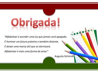 “Alfabetizar é acender uma luz que jamais será apagada.
É iluminar um futuro próximo e também distante.
É deixar uma marca útil que se eternizará.
Alfabetizar é mais uma forma de amar.”
Augusta Schimidt
 