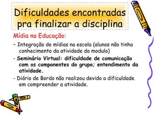 Dificuldades encontradas pra finalizar a disciplina Mídia na Educação: -  Integração de mídias na escola (alunos não tinha conhecimento da atividade do modulo) -  Seminário Virtual: dificuldade de comunicação com os componentes do grupo; entendimento da atividade. - Diário de Bordo não realizou devido a dificuldade em compreender a atividade. 