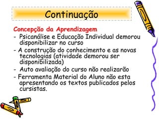 Continuação Concepção da Aprendizagem Psicanálise e Educação Individual demorou disponibilizar no curso  - A construção do conhecimento e as novas tecnologias (atividade demorou ser disponibilizada) Auto avaliação do curso não realizarão - Ferramenta Material do Aluno não esta apresentando os textos publicados pelos cursistas. 