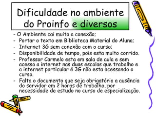 Dificuldade no ambiente do Proinfo e diversos - O Ambiente cai muito a conexão; Portar o texto em Biblioteca Material do Aluno; Internet 3G sem conexão com o curso; Disponibilidade de tempo, pois esta muito corrido. Professor Carmelo esta em sala de aula e sem acesso a internet nas duas escolas que trabalho e a internet particular é 3G não esta acessando o curso. Falta o documento que seja obrigatório a ausência do servidor em 2 horas de trabalho, por necessidade de estudo no curso de especialização. 