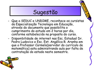 Sugestão Que a SEDUC e UNDIME, reconhece os cursistas da Especialização Tecnologia em Educação, através do documento que possibilita o cumprimento do estudo em 2 horas por dia, conforme estabelecido na proposta do curso. Disponibilidade de internet nas Esc. Estadual Dr. Pedro Ludovico e Esc. Est. Angélica R. Aranha em que o Professor Carmelo(servidor do currículo de matemática) esta administrando aula por falta de contratação do estado neste semestre. 