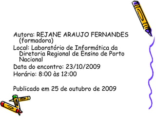 Autora: REJANE ARAUJO FERNANDES (formadora) Local: Laboratório de Informática da Diretoria Regional de Ensino de Porto Nacional Data do encontro: 23/10/2009 Horário: 8:00 às 12:00 Publicado em 25 de outubro de 2009 