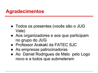 Agradecimentos

 ● Todos os presentes (vocês são o JUG
   Vale)
 ● Aos organizadores e aos que participam
   no grupo do JUG
 ● Professor Arakaki da FATEC SJC
 ● As empresas patrocinadoras
 ● Ao Daniel Rodrigues de Melo pelo Logo
   novo e a todos que submeteram
 