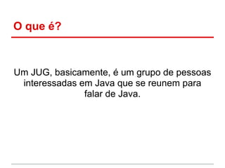 O que é?



Um JUG, basicamente, é um grupo de pessoas
 interessadas em Java que se reunem para
               falar de Java.
 