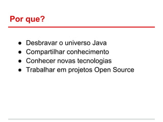 Por que?

 ●   Desbravar o universo Java
 ●   Compartilhar conhecimento
 ●   Conhecer novas tecnologias
 ●   Trabalhar em projetos Open Source
 