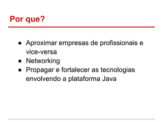 Por que?

 ● Aproximar empresas de profissionais e
   vice-versa
 ● Networking
 ● Propagar e fortalecer as tecnologias
   envolvendo a plataforma Java
 