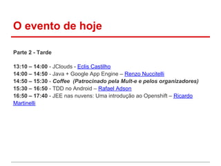 O evento de hoje

Parte 2 - Tarde

13:10 – 14:00 - JClouds - Eclis Castilho
14:00 – 14:50 - Java + Google App Engine – Renzo Nuccitelli
14:50 – 15:30 - Coffee (Patrocinado pela Mult-e e pelos organizadores)
15:30 – 16:50 - TDD no Android – Rafael Adson
16:50 – 17:40 - JEE nas nuvens: Uma introdução ao Openshift – Ricardo
Martinelli
 