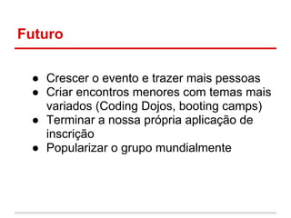 Futuro

 ● Crescer o evento e trazer mais pessoas
 ● Criar encontros menores com temas mais
   variados (Coding Dojos, booting camps)
 ● Terminar a nossa própria aplicação de
   inscrição
 ● Popularizar o grupo mundialmente
 