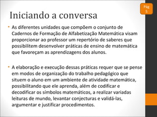 Iniciando a conversa
Pág
5
• As diferentes unidades que compõem o conjunto de
Cadernos de Formação de Alfabetização Matemática visam
proporcionar ao professor um repertório de saberes que
possibilitem desenvolver práticas de ensino de matemática
que favoreçam as aprendizagens dos alunos.
• A elaboração e execução dessas práticas requer que se pense
em modos de organização do trabalho pedagógico que
situem o aluno em um ambiente de atividade matemática,
possibilitando que ele aprenda, além de codificar e
decodificar os símbolos matemáticos, a realizar variadas
leituras de mundo, levantar conjecturas e validá-las,
argumentar e justificar procedimentos.
 