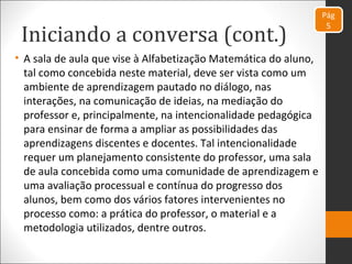 Iniciando a conversa (cont.)
Pág
5
• A sala de aula que vise à Alfabetização Matemática do aluno,
tal como concebida neste material, deve ser vista como um
ambiente de aprendizagem pautado no diálogo, nas
interações, na comunicação de ideias, na mediação do
professor e, principalmente, na intencionalidade pedagógica
para ensinar de forma a ampliar as possibilidades das
aprendizagens discentes e docentes. Tal intencionalidade
requer um planejamento consistente do professor, uma sala
de aula concebida como uma comunidade de aprendizagem e
uma avaliação processual e contínua do progresso dos
alunos, bem como dos vários fatores intervenientes no
processo como: a prática do professor, o material e a
metodologia utilizados, dentre outros.
 