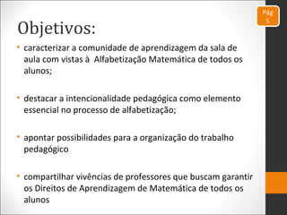Objetivos:
• caracterizar a comunidade de aprendizagem da sala de
aula com vistas à Alfabetização Matemática de todos os
alunos;
• destacar a intencionalidade pedagógica como elemento
essencial no processo de alfabetização;
• apontar possibilidades para a organização do trabalho
pedagógico
• compartilhar vivências de professores que buscam garantir
os Direitos de Aprendizagem de Matemática de todos os
alunos
Pág
5
 