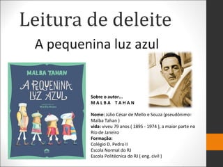 Leitura de deleite
A pequenina luz azul
Sobre o autor...
M A L B A T A H A N
Nome: Júlio César de Mello e Souza (pseudônimo:
Malba Tahan )
vida: viveu 79 anos ( 1895 - 1974 ), a maior parte no
Rio de Janeiro
Formação:
Colégio D. Pedro II
Escola Normal do RJ
Escola Politécnica do RJ ( eng. civil )
 