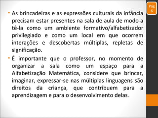 • As brincadeiras e as expressões culturais da infância
precisam estar presentes na sala de aula de modo a
tê-la como um ambiente formativo/alfabetizador
privilegiado e como um local em que ocorrem
interações e descobertas múltiplas, repletas de
significação.
• É importante que o professor, no momento de
organizar a sala como um espaço para a
Alfabetização Matemática, considere que brincar,
imaginar, expressar-se nas múltiplas linguagens são
direitos da criança, que contribuem para a
aprendizagem e para o desenvolvimento delas.
Pág
6
 