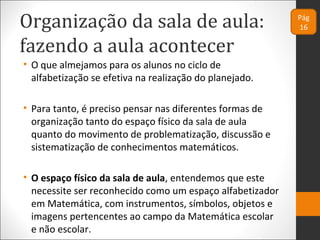 Organização da sala de aula:
fazendo a aula acontecer
• O que almejamos para os alunos no ciclo de
alfabetização se efetiva na realização do planejado.
• Para tanto, é preciso pensar nas diferentes formas de
organização tanto do espaço físico da sala de aula
quanto do movimento de problematização, discussão e
sistematização de conhecimentos matemáticos.
• O espaço físico da sala de aula, entendemos que este
necessite ser reconhecido como um espaço alfabetizador
em Matemática, com instrumentos, símbolos, objetos e
imagens pertencentes ao campo da Matemática escolar
e não escolar.
Pág
16
 