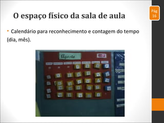 O espaço físico da sala de aula
• Calendário para reconhecimento e contagem do tempo
(dia, mês).
Pág
16
 