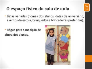 O espaço físico da sala de aula
• Listas variadas (nomes dos alunos, datas de aniversário,
eventos da escola, brinquedos e brincadeiras preferidas).
• Régua para a medição de
altura dos alunos.
Pág
16
 