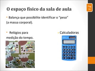 O espaço físico da sala de aula
• Balança que possibilite identificar o “peso”
(a massa corporal).
• Relógios para • Calculadoras
medição do tempo.
Pág
16
 