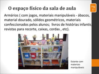 O espaço físico da sala de aula
Armários ( com jogos, materiais manipuláveis - ábacos,
material dourado, sólidos geométricos, materiais
confeccionados pelos alunos; livros de histórias infantis,
revistas para recorte, caixas, cordas , etc).
Pág
17
Estante com
materiais
manipuláveis
 