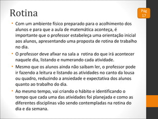 Rotina
• Com um ambiente físico preparado para o acolhimento dos
alunos e para que a aula de matemática aconteça, é
importante que o professor estabeleça uma orientação inicial
aos alunos, apresentando uma proposta de rotina de trabalho
no dia.
• O professor deve afixar na sala a rotina do que irá acontecer
naquele dia, listando e numerando cada atividade.
• Mesmo que os alunos ainda não saibam ler, o professor pode
ir fazendo a leitura e listando as atividades no canto da lousa
ou quadro, reduzindo a ansiedade e expectativa dos alunos
quanto ao trabalho do dia.
• Ao mesmo tempo, vai criando o hábito e identificando o
tempo que cada uma das atividades foi planejada e como as
diferentes disciplinas vão sendo contempladas na rotina do
dia e da semana.
 