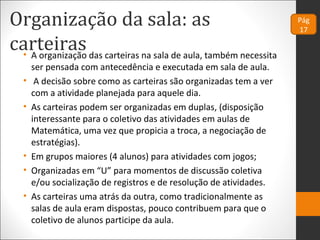 Organização da sala: as
carteiras• A organização das carteiras na sala de aula, também necessita
ser pensada com antecedência e executada em sala de aula.
• A decisão sobre como as carteiras são organizadas tem a ver
com a atividade planejada para aquele dia.
• As carteiras podem ser organizadas em duplas, (disposição
interessante para o coletivo das atividades em aulas de
Matemática, uma vez que propicia a troca, a negociação de
estratégias).
• Em grupos maiores (4 alunos) para atividades com jogos;
• Organizadas em “U” para momentos de discussão coletiva
e/ou socialização de registros e de resolução de atividades.
• As carteiras uma atrás da outra, como tradicionalmente as
salas de aula eram dispostas, pouco contribuem para que o
coletivo de alunos participe da aula.
Pág
17
 