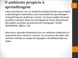 O ambiente propício à
aprendizagem
• Cabe ao professor criar um ambiente problematizador que propicie
a aprendizagem matemática, uma comunidade de aprendizagem
compartilhada por professor e alunos, “os alunos podem formular
questões e planejar linhas de investigação de forma diversificada.
Eles podem participar do processo de investigação” (ALRO;
SKOVSMOSE, 2006, p. 55).
• Além disso, aprender Matemática em um ambiente colaborativo é
importante para a leitura e a escrita. Ler e escrever são ações não
somente restritas ao campo da linguagem e da alfabetização em
língua.
Pág
18
 