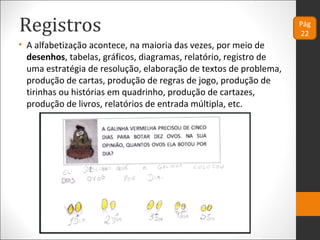 Registros
• A alfabetização acontece, na maioria das vezes, por meio de
desenhos, tabelas, gráficos, diagramas, relatório, registro de
uma estratégia de resolução, elaboração de textos de problema,
produção de cartas, produção de regras de jogo, produção de
tirinhas ou histórias em quadrinho, produção de cartazes,
produção de livros, relatórios de entrada múltipla, etc.
Pág
22
 