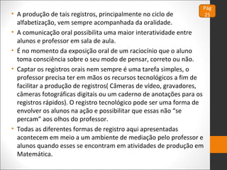 • A produção de tais registros, principalmente no ciclo de
alfabetização, vem sempre acompanhada da oralidade.
• A comunicação oral possibilita uma maior interatividade entre
alunos e professor em sala de aula.
• É no momento da exposição oral de um raciocínio que o aluno
toma consciência sobre o seu modo de pensar, correto ou não.
• Captar os registros orais nem sempre é uma tarefa simples, o
professor precisa ter em mãos os recursos tecnológicos a fim de
facilitar a produção de registros( Câmeras de vídeo, gravadores,
câmeras fotográficas digitais ou um caderno de anotações para os
registros rápidos). O registro tecnológico pode ser uma forma de
envolver os alunos na ação e possibilitar que essas não “se
percam” aos olhos do professor.
• Todas as diferentes formas de registro aqui apresentadas
acontecem em meio a um ambiente de mediação pelo professor e
alunos quando esses se encontram em atividades de produção em
Matemática.
Pág
25
 