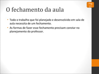 O fechamento da aula
• Todo o trabalho que foi planejado e desenvolvido em sala de
aula necessita de um fechamento.
• As formas de fazer esse fechamento precisam constar no
planejamento do professor.
Pág
27
 