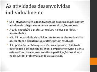 As atividades desenvolvidas
individualmente
• Se a atividade tiver sido individual, os próprios alunos contam
aos demais colegas como pensaram na situação proposta.
• A cada exposição o professor registra na lousa as ideias
apresentadas.
• Não há necessidade de solicitar que todos os alunos da classe
apresentem e discutam suas estratégias de resolução.
• É importante também que os alunos adquiram o hábito de
ouvir o que o colega está dizendo. É importante evitar dizer se
está certo ou errado, mas solicitar a participação dos alunos
na discussão, problematizando as suas falas.
 