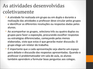 As atividades desenvolvidas
coletivamente
• A atividade foi realizada em grupo ou em dupla e durante a
realização das atividades o professor deve circular pelos grupos
e identificar as diferentes resoluções ou respostas dadas pelos
alunos.
• Ao acompanhar os grupos, seleciona três ou quatro duplas ou
grupos para fazer a exposição, procurando escolher respostas
ou estratégias diferenciadas, começando pelas menos
elaboradas, visto que estas é que gerarão maior discussão. O
grupo elege um relator do trabalho.
• É importante que a cada apresentação seja aberto um espaço
para debate e discussão das respostas apresentadas. Quando o
professor é problematizador em sala de aula, os alunos
também aprendem a formular boas perguntas aos colegas.
 