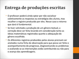 Entrega de produções escritas
• O professor poderá ainda optar por não socializar
coletivamente as respostas ou estratégias dos alunos, mas
recolher o registro produzido por eles. Nesse caso o retorno
que dará é fundamental.
• Se tiver solicitado a produção de um gênero textual, a
correção deve ser feita levando em consideração tanto as
ideias matemáticas registradas quanto a adequação do
gênero escolhido.
• Os diferentes registros produzidos pelos alunos precisam ser
anotados numa ficha de observação para que possa ser feito o
acompanhamento do progresso, diagnosticando os problemas
e avaliando se as intervenções estão contribuindo ou não para
o avanço das aprendizagens.
 