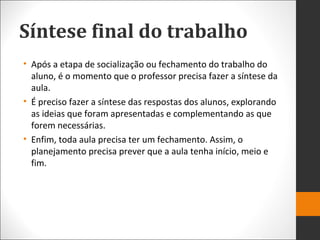 Síntese final do trabalho
• Após a etapa de socialização ou fechamento do trabalho do
aluno, é o momento que o professor precisa fazer a síntese da
aula.
• É preciso fazer a síntese das respostas dos alunos, explorando
as ideias que foram apresentadas e complementando as que
forem necessárias.
• Enfim, toda aula precisa ter um fechamento. Assim, o
planejamento precisa prever que a aula tenha início, meio e
fim.
 