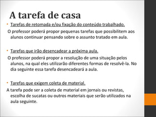 A tarefa de casa
• Tarefas de retomada e/ou fixação do conteúdo trabalhado.
O professor poderá propor pequenas tarefas que possibilitem aos
alunos continuar pensando sobre o assunto tratado em aula.
• Tarefas que irão desencadear a próxima aula.
O professor poderá propor a resolução de uma situação pelos
alunos, na qual eles utilizarão diferentes formas de resolvê-la. No
dia seguinte essa tarefa desencadeará a aula.
• Tarefas que exigem coleta de material.
A tarefa pode ser a coleta de material em jornais ou revistas,
escolha de sucatas ou outros materiais que serão utilizados na
aula seguinte.
 