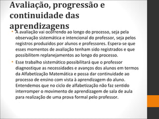 Avaliação, progressão e
continuidade das
aprendizagens• A avaliação vai ocorrendo ao longo do processo, seja pela
observação sistemática e intencional do professor, seja pelos
registros produzidos por alunos e professores. Espera-se que
esses momentos de avaliação tenham sido registrados e que
possibilitem replanejamentos ao longo do processo.
• Esse trabalho sistemático possibilitará que o professor
diagnostique as necessidades e avanços dos alunos em termos
da Alfabetização Matemática e possa dar continuidade ao
processo de ensino com vista à aprendizagem do aluno.
Entendemos que no ciclo de alfabetização não faz sentido
interromper o movimento de aprendizagem de sala de aula
para realização de uma prova formal pelo professor.
 