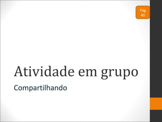 Atividade em grupo
Compartilhando
Pág
40
 