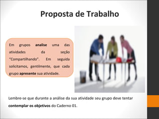 Proposta de Trabalho
Em grupos analise uma das
atividades da seção
“Compartilhando”. Em seguida
solicitamos, gentilmente, que cada
grupo apresente sua atividade.
Lembre-se que durante a análise da sua atividade seu grupo deve tentar
contemplar os objetivos do Caderno 01.
 