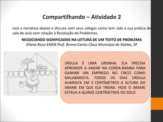 Compartilhando – Atividade 2
Leia a narrativa abaixo e discuta com seus colegas como tem sido a sua prática de
sala de aula com relação à Resolução de Problemas.
NEGOCIANDO SIGNIFICADOS NA LEITURA DE UM TEXTO DE PROBLEMA
Eliana Rossi EMEB Prof. Benno Carlos Claus Município de Itatiba, SP
ÚRSULA É UMA URSINHA. ELA PRECISA
APRENDER A ANDAR NA CORDA-BAMBA PARA
GANHAR UM EMPREGO NO CIRCO COMO
MALABARISTA. TODOS OS DIAS ÚRSULA
AUMENTA EM 5 CENTÍMETROS A ALTURA DO
ARAME EM QUE ELA TREINA. HOJE O ARAME
ESTAVA A QUINZE CENTÍMETROS DO SOLO.
 