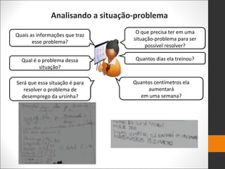 Analisando a situação-problema
Quais as informações que traz
esse problema?
Qual é o problema dessa
situação?
Será que essa situação é para
resolver o problema de
desemprego da ursinha?
O que precisa ter em uma
situação-problema para ser
possível resolver?
Quantos dias ela treinou?
Quantos centímetros ela
aumentará
em uma semana?
 