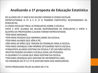Analisando a 1ª proposta de Educação Estatística
OS ALUNOS DO 1º ANO B DA SELENE FIZERAM O CENSO ESCOLAR.
ENTREVISTARAM O 2º A E O 1º B TAMBÉM PARTICIPOU RESPONDENDO ÀS
PERGUNTAS.
O CENSO ESCOLAR TINHA 10 PERGUNTAS SOBRE A ESCOLA.
VINTE E SETE ALUNOS DA SELENE RESPONDERAM ÀS PERGUNTAS E VINTE E
QUATRO DA PROFESSORA CLAUDIA FORAM ENTREVISTADOS.
•TEM MAIS MENINOS;
•TEM MAIS PESSOAS QUE MORAM LONGE DA ESCOLA;
•TEM MAIS ALUNOS QUE VÊM A PÉ;
•SÃO MAIS AS MÃES QUE TRAZEM AS CRIANÇAS PARA A ESCOLA;
•TEM MAIS CRIANÇAS COM IRMÃOS ESTUDANDO NESTA ESCOLA;
•CINQUENTA ALUNOS GOSTAM DA ESCOLA E SÓ UM NÃO GOSTA;
•MUITAS PESSOAS ACHAM A ESCOLA LEGAL (44 PESSOAS);
•A QUADRA É O LUGAR QUE MAIS GOSTAM DA ESCOLA;
•TEM MAIS CRIANÇAS QUE GOSTAM DE INFORMÁTICA (40);
•AS CRIANÇAS DO 2º A E 1º B GOSTAM MAIS DOS AMIGUINHOS.
TEXTO PRODUZIDO PELOS ALUNOS DO 1º B
 