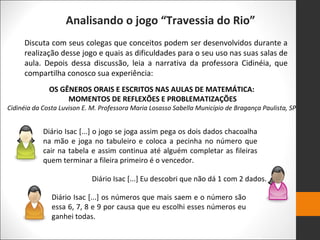 Analisando o jogo “Travessia do Rio”
Discuta com seus colegas que conceitos podem ser desenvolvidos durante a
realização desse jogo e quais as dificuldades para o seu uso nas suas salas de
aula. Depois dessa discussão, leia a narrativa da professora Cidinéia, que
compartilha conosco sua experiência:
OS GÊNEROS ORAIS E ESCRITOS NAS AULAS DE MATEMÁTICA:
MOMENTOS DE REFLEXÕES E PROBLEMATIZAÇÕES
Cidinéia da Costa Luvison E. M. Professora Maria Losasso Sabella Município de Bragança Paulista, SP
Diário Isac [...] o jogo se joga assim pega os dois dados chacoalha
na mão e joga no tabuleiro e coloca a pecinha no número que
cair na tabela e assim continua até alguém completar as fileiras
quem terminar a fileira primeiro é o vencedor.
Diário Isac [...] Eu descobri que não dá 1 com 2 dados.
Diário Isac [...] os números que mais saem e o número são
essa 6, 7, 8 e 9 por causa que eu escolhi esses números eu
ganhei todas.
 