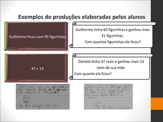 Exemplos de produções elaboradas pelos alunos
Guilherme ficou com 95 figurinhas
47 + 13
Guilherme tinha 65 figurinhas e ganhou mais
31 figurinhas.
Com quantas figurinhas ele ficou?
Daniela tinha 47 reais e ganhou mais 13
reais de sua mãe.
Com quanto ela ficou?
 
