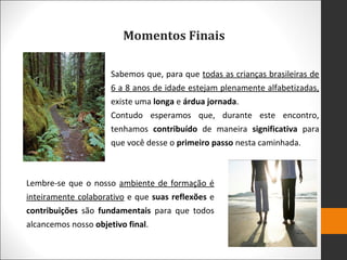 Momentos Finais
Sabemos que, para que todas as crianças brasileiras de
6 a 8 anos de idade estejam plenamente alfabetizadas,
existe uma longa e árdua jornada.
Contudo esperamos que, durante este encontro,
tenhamos contribuído de maneira significativa para
que você desse o primeiro passo nesta caminhada.
Lembre-se que o nosso ambiente de formação é
inteiramente colaborativo e que suas reflexões e
contribuições são fundamentais para que todos
alcancemos nosso objetivo final.
 