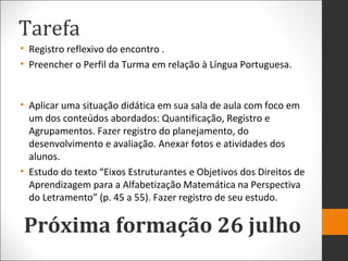 Tarefa
• Registro reflexivo do encontro .
• Preencher o Perfil da Turma em relação à Língua Portuguesa.
• Aplicar uma situação didática em sua sala de aula com foco em
um dos conteúdos abordados: Quantificação, Registro e
Agrupamentos. Fazer registro do planejamento, do
desenvolvimento e avaliação. Anexar fotos e atividades dos
alunos.
• Estudo do texto “Eixos Estruturantes e Objetivos dos Direitos de
Aprendizagem para a Alfabetização Matemática na Perspectiva
do Letramento” (p. 45 a 55). Fazer registro de seu estudo.
Próxima formação 26 julho
 
